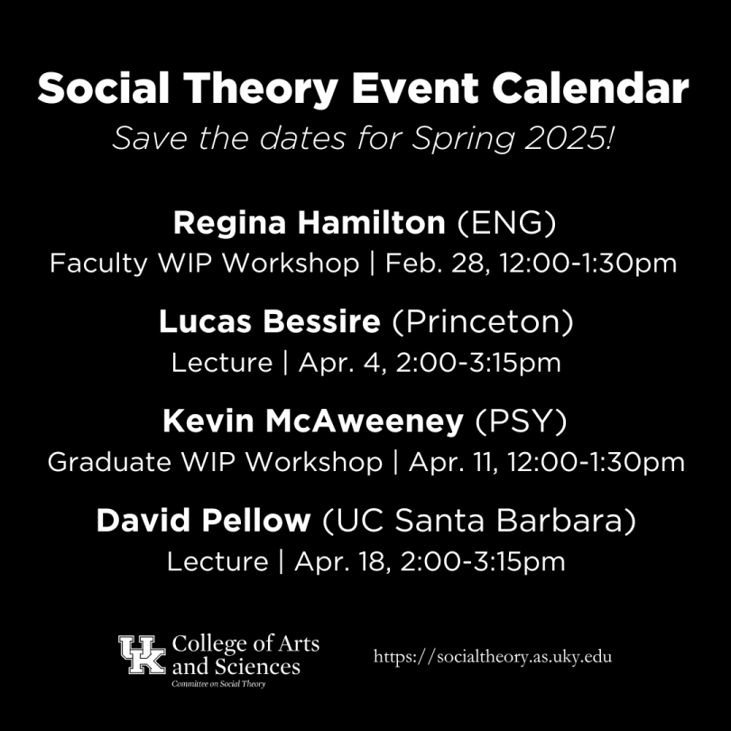 Social theory event calendar, spring 2025. Regina Hamilton, Faculty WIP Workshop, February 28, 12:00-1:30pm. Lucas Bessire, Lecture, April 4, 2:00-3:15pm. Kevin McAweeney, Graduate WIP Workshop, April 11, 12:00-1:30pm. David Pellow, Lecture, April 18, 2:00-3:15pm.