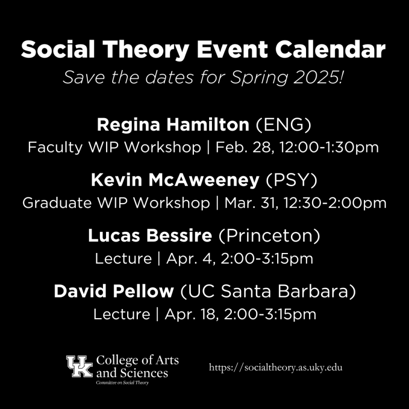 Social Theory event calendar, spring 2025. Regina Hamilton, Faculty WIP Workshop, February 28, 12:00-1:30pm. Kevin McAweeney, Graduate WIP Workshop, March 31, 12:30-2:00pm. Lucas Bessire, Lecture, April 4, 2:00-3:15pm. David Pellow, Lecture, April 18, 2:00-3:15pm.